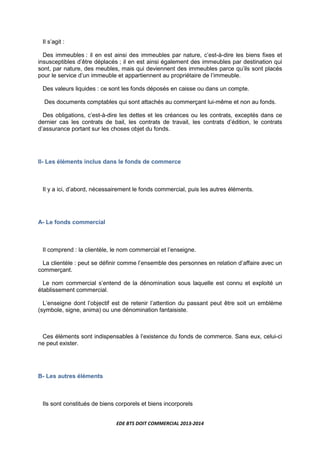 EDE BTS DOIT COMMERCIAL 2013-2014
Il s’agit :
Des immeubles : il en est ainsi des immeubles par nature, c’est-à-dire les biens fixes et
insusceptibles d’être déplacés ; il en est ainsi également des immeubles par destination qui
sont, par nature, des meubles, mais qui deviennent des immeubles parce qu’ils sont placés
pour le service d’un immeuble et appartiennent au propriétaire de l’immeuble.
Des valeurs liquides : ce sont les fonds déposés en caisse ou dans un compte.
Des documents comptables qui sont attachés au commerçant lui-même et non au fonds.
Des obligations, c’est-à-dire les dettes et les créances ou les contrats, exceptés dans ce
dernier cas les contrats de bail, les contrats de travail, les contrats d’édition, le contrats
d’assurance portant sur les choses objet du fonds.
II- Les éléments inclus dans le fonds de commerce
Il y a ici, d’abord, nécessairement le fonds commercial, puis les autres éléments.
A- Le fonds commercial
Il comprend : la clientèle, le nom commercial et l’enseigne.
La clientèle : peut se définir comme l’ensemble des personnes en relation d’affaire avec un
commerçant.
Le nom commercial s’entend de la dénomination sous laquelle est connu et exploité un
établissement commercial.
L’enseigne dont l’objectif est de retenir l’attention du passant peut être soit un emblème
(symbole, signe, anima) ou une dénomination fantaisiste.
Ces éléments sont indispensables à l’existence du fonds de commerce. Sans eux, celui-ci
ne peut exister.
B- Les autres éléments
Ils sont constitués de biens corporels et biens incorporels
 