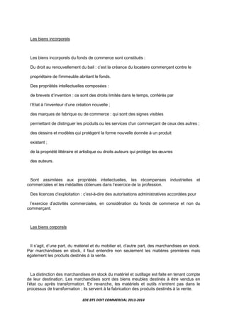 EDE BTS DOIT COMMERCIAL 2013-2014
Les biens incorporels
Les biens incorporels du fonds de commerce sont constitués :
Du droit au renouvellement du bail : c’est la créance du locataire commerçant contre le
propriétaire de l’immeuble abritant le fonds.
Des propriétés intellectuelles composées :
de brevets d’invention : ce sont des droits limités dans le temps, conférés par
l’Etat à l’inventeur d’une création nouvelle ;
des marques de fabrique ou de commerce : qui sont des signes visibles
permettant de distinguer les produits ou les services d’un commerçant de ceux des autres ;
des dessins et modèles qui protégent la forme nouvelle donnée à un produit
existant ;
de la propriété littéraire et artistique ou droits auteurs qui protège les œuvres
des auteurs.
Sont assimilées aux propriétés intellectuelles, les récompenses industrielles et
commerciales et les médailles obtenues dans l’exercice de la profession.
Des licences d’exploitation : c’est-à-dire des autorisations administratives accordées pour
l’exercice d’activités commerciales, en considération du fonds de commerce et non du
commerçant.
Les biens corporels
Il s’agit, d’une part, du matériel et du mobilier et, d’autre part, des marchandises en stock.
Par marchandises en stock, il faut entendre non seulement les matières premières mais
également les produits destinés à la vente.
La distinction des marchandises en stock du matériel et outillage est faite en tenant compte
de leur destination. Les marchandises sont des biens meubles destinés à être vendus en
l’état ou après transformation. En revanche, les matériels et outils n’entrent pas dans le
processus de transformation ; ils servent à la fabrication des produits destinés à la vente.
 