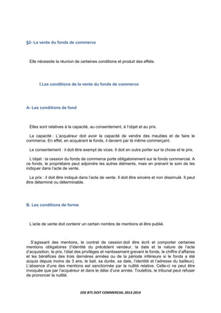 EDE BTS DOIT COMMERCIAL 2013-2014
§2- La vente du fonds de commerce
Elle nécessite la réunion de certaines conditions et produit des effets.
I.Les conditions de la vente du fonds de commerce
A- Les conditions de fond
Elles sont relatives à la capacité, au consentement, à l’objet et au prix.
La capacité : L’acquéreur doit avoir la capacité de vendre des meubles et de faire le
commerce. En effet, en acquérant le fonds, il devient par là même commerçant.
Le consentement : il doit être exempt de vices. Il doit en outre porter sur la chose et le prix.
L’objet : la cession du fonds de commerce porte obligatoirement sur le fonds commercial. A
ce fonds, le propriétaire peut adjoindre les autres éléments, mais en prenant le soin de les
indiquer dans l’acte de vente.
Le prix : il doit être indiqué dans l’acte de vente. Il doit être sincère et non dissimulé. Il peut
être déterminé ou déterminable.
B. Les conditions de forme
L’acte de vente doit contenir un certain nombre de mentions et être publié.
S’agissant des mentions, le contrat de cession doit être écrit et comporter certaines
mentions obligatoires (l’identité du précédent vendeur, la date et la nature de l’acte
d’acquisition, le prix, l’état des privilèges et nantissement grevant le fonds, le chiffre d’affaires
et les bénéfices des trois dernières années ou de la période inférieure si le fonds a été
acquis depuis moins de 3 ans, le bail, sa durée, sa date, l’identité et l’adresse du bailleur).
L’absence d’une des mentions est sanctionnée par la nullité relative. Celle-ci ne peut être
invoquée que par l’acquéreur et dans le délai d’une année. Toutefois, le tribunal peut refuser
de prononcer la nullité.
 