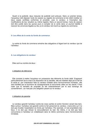 EDE BTS DOIT COMMERCIAL 2013-2014
Quant à la publicité, deux mesures de publicité sont prévues. Dans un premier temps,
l’acquéreur doit déposer l’acte de cession au registre de commerce et de crédit mobilier en
deux copies certifiées conformes et procéder, avec le vendeur, à l’inscription des
modifications de leur situation au même registre. Dans un second temps, l’acte de cession
doit être publié dans les quinze jours à compter de la vente dans un journal habilité à
recevoir les annonces légales au lieu où le vendeur est inscrit au registre du commerce.
II- Les effets de la vente du fonds de commerce
La vente du fonds de commerce entraîne des obligations à l’égard tant du vendeur que de
l’acheteur.
A. Les obligations du vendeur
Elles sont au nombre de deux :
L’obligation de délivrance
Elle consiste à mettre l’acquéreur en possession des éléments du fonds cédé. S’agissant
particulièrement de la mise à la disposition de la clientèle, elle est réalisée déjà par le fait de
la vente et par l’interdiction faite au vendeur d’établir dans l’environnement immédiat ; elle
sera facilitée par la fourniture de renseignements et documents utiles sur les clients. Il faut
noter que le transfert de propriété se fait instantanément par le seul échange de
consentement ; ce n’est pas une obligation pesant sur le vendeur.
L’obligation de garantie
Le vendeur garantit l’acheteur contre les vices cachés et contre l’éviction venant des tiers.
Mais surtout, l’acheteur est garantit contre le fait personnel du vendeur, c’est-à-dire qu’il ne
doit pas troubler l’exploitation du fonds par l’acheteur. Par exemple, s’il est propriétaire des
lieux, il ne doit pas refuser le renouvellement du bail. De même, il ne doit pas faire
concurrence à l’acheteur en s’établissant dans le même commerce dans l’environnement
immédiat.
 
