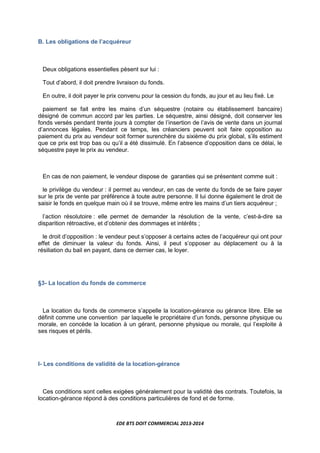 EDE BTS DOIT COMMERCIAL 2013-2014
B. Les obligations de l’acquéreur
Deux obligations essentielles pèsent sur lui :
Tout d’abord, il doit prendre livraison du fonds.
En outre, il doit payer le prix convenu pour la cession du fonds, au jour et au lieu fixé. Le
paiement se fait entre les mains d’un séquestre (notaire ou établissement bancaire)
désigné de commun accord par les parties. Le séquestre, ainsi désigné, doit conserver les
fonds versés pendant trente jours à compter de l’insertion de l’avis de vente dans un journal
d’annonces légales. Pendant ce temps, les créanciers peuvent soit faire opposition au
paiement du prix au vendeur soit former surenchère du sixième du prix global, s’ils estiment
que ce prix est trop bas ou qu’il a été dissimulé. En l’absence d’opposition dans ce délai, le
séquestre paye le prix au vendeur.
En cas de non paiement, le vendeur dispose de garanties qui se présentent comme suit :
le privilège du vendeur : il permet au vendeur, en cas de vente du fonds de se faire payer
sur le prix de vente par préférence à toute autre personne. Il lui donne également le droit de
saisir le fonds en quelque main où il se trouve, même entre les mains d’un tiers acquéreur ;
l’action résolutoire : elle permet de demander la résolution de la vente, c’est-à-dire sa
disparition rétroactive, et d’obtenir des dommages et intérêts ;
le droit d’opposition : le vendeur peut s’opposer à certains actes de l’acquéreur qui ont pour
effet de diminuer la valeur du fonds. Ainsi, il peut s’opposer au déplacement ou à la
résiliation du bail en payant, dans ce dernier cas, le loyer.
§3- La location du fonds de commerce
La location du fonds de commerce s’appelle la location-gérance ou gérance libre. Elle se
définit comme une convention par laquelle le propriétaire d’un fonds, personne physique ou
morale, en concède la location à un gérant, personne physique ou morale, qui l’exploite à
ses risques et périls.
I- Les conditions de validité de la location-gérance
Ces conditions sont celles exigées généralement pour la validité des contrats. Toutefois, la
location-gérance répond à des conditions particulières de fond et de forme.
 