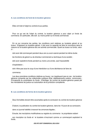 EDE BTS DOIT COMMERCIAL 2013-2014
A. Les conditions de fond de la location gérance
Elles ont trait à l’objet du contrat et aux parties.
Pour ce qui est de l’objet du contrat, la location gérance a pour objet un fonds de
commerce. En particulier, elle doit au moins porter sur le fonds commercial.
En ce qui concerne les parties, les conditions sont relatives au locataire gérant et au
loueur. S’agissant du locataire gérant, il doit avoir la capacité de faire le commerce dans la
mesure où la location-gérance est une activité commerciale. Quant au loueur du fonds, celui-
ci :
doit avoir été commerçant pendant deux ans ou avoir exercé pendant la même durée
les fonctions de gérant ou de directeur commercial ou technique d’une société ;
doit avoir exploité le fonds pendant au moins une année, sauf impossibilité
d’exploitation ;
doit n’être pas sous le coup d’une interdiction ou d’une déchéance de faire de
commerce.
Les deux premières conditions relatives au loueur, ne s’appliquent pas en cas : de location-
gérance consentie par les collectivités publique (Etat, établissements publics, communes) ;
d’incapacité du propriétaire du fonds ; d’héritage, de contrat de location-gérance passé par
les mandataires de justice sur autorisation de la juridiction compétente.
B. Les conditions de forme de la location-gérance
Deux formalités doivent être accomplies après la conclusion du contrat de location-gérance
:
D’abord, la publication du contrat de location-gérance, dans les 15 jours de sa conclusion,
dans un journal habilité à recevoir les annonces légales ;
Ensuite, les inscriptions modificatives au registre du commerce : le propriétaire radiant
son inscription du fonds et le locataire s’inscrivant comme un commerçant exploitant le
fonds.
 