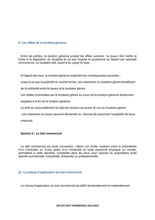 EDE BTS DOIT COMMERCIAL 2013-2014
II- Les effets de la location-gérance
Entre les parties, la location gérance produit les effets suivants : le loueur doit mettre le
fonds à la disposition du locataire et ne pas troubler la jouissance en faisant par exemple
concurrence. Le locataire doit, quant à lui, payer le loyer.
A l’égard des tiers, la location-gérance engendre les conséquences suivantes :
Jusqu'à ce que la publicité du contrat ait lieu, les créanciers du locataire gérant bénéficient
de la solidarité entre le loueur et le locataire gérant.
Les dettes contractées par le locataire gérant au cours de la location-gérance deviennent
exigibles à la fin de la location gérance.
Le droit au renouvellement du bail est reconnu au loueur et non au locataire gérant.
Les créanciers du loueur peuvent demander au tribunal de prononcer l’exigibilité de leurs
créances.
Section II : Le bail commercial
Le bail commercial est toute convention, même non écrite, existant entre le propriétaire
d’un immeuble ou d’une partie d’un immeuble et toute personne physique ou morale,
permettant à cette dernière, d’exploiter dans les lieux avec l’accord du propriétaire toute
activité commerciale, industrielle, artisanale ou professionnelle.
§1. Le champ d’application du bail commercial
Le champ d’application du bail commercial est défini territorialement et matériellement.
 