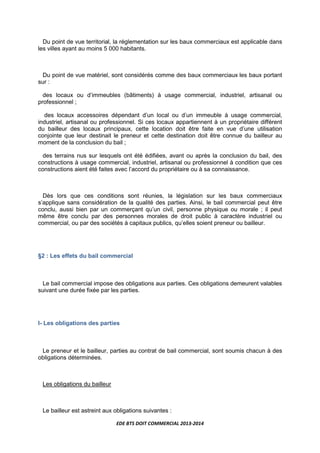 EDE BTS DOIT COMMERCIAL 2013-2014
Du point de vue territorial, la réglementation sur les baux commerciaux est applicable dans
les villes ayant au moins 5 000 habitants.
Du point de vue matériel, sont considérés comme des baux commerciaux les baux portant
sur :
des locaux ou d’immeubles (bâtiments) à usage commercial, industriel, artisanal ou
professionnel ;
des locaux accessoires dépendant d’un local ou d’un immeuble à usage commercial,
industriel, artisanal ou professionnel. Si ces locaux appartiennent à un propriétaire différent
du bailleur des locaux principaux, cette location doit être faite en vue d’une utilisation
conjointe que leur destinait le preneur et cette destination doit être connue du bailleur au
moment de la conclusion du bail ;
des terrains nus sur lesquels ont été édifiées, avant ou après la conclusion du bail, des
constructions à usage commercial, industriel, artisanal ou professionnel à condition que ces
constructions aient été faites avec l’accord du propriétaire ou à sa connaissance.
Dès lors que ces conditions sont réunies, la législation sur les baux commerciaux
s’applique sans considération de la qualité des parties. Ainsi, le bail commercial peut être
conclu, aussi bien par un commerçant qu’un civil, personne physique ou morale ; il peut
même être conclu par des personnes morales de droit public à caractère industriel ou
commercial, ou par des sociétés à capitaux publics, qu’elles soient preneur ou bailleur.
§2 : Les effets du bail commercial
Le bail commercial impose des obligations aux parties. Ces obligations demeurent valables
suivant une durée fixée par les parties.
I- Les obligations des parties
Le preneur et le bailleur, parties au contrat de bail commercial, sont soumis chacun à des
obligations déterminées.
Les obligations du bailleur
Le bailleur est astreint aux obligations suivantes :
 
