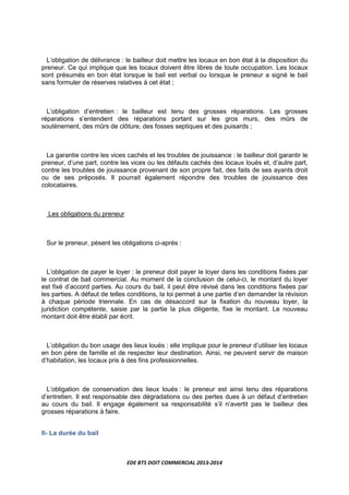 EDE BTS DOIT COMMERCIAL 2013-2014
L’obligation de délivrance : le bailleur doit mettre les locaux en bon état à la disposition du
preneur. Ce qui implique que les locaux doivent être libres de toute occupation. Les locaux
sont présumés en bon état lorsque le bail est verbal ou lorsque le preneur a signé le bail
sans formuler de réserves relatives à cet état ;
L’obligation d’entretien : le bailleur est tenu des grosses réparations. Les grosses
réparations s’entendent des réparations portant sur les gros murs, des mûrs de
soutènement, des mûrs de clôture, des fosses septiques et des puisards ;
La garantie contre les vices cachés et les troubles de jouissance : le bailleur doit garantir le
preneur, d’une part, contre les vices ou les défauts cachés des locaux loués et, d’autre part,
contre les troubles de jouissance provenant de son propre fait, des faits de ses ayants droit
ou de ses préposés. Il pourrait également répondre des troubles de jouissance des
colocataires.
Les obligations du preneur
Sur le preneur, pèsent les obligations ci-après :
L’obligation de payer le loyer : le preneur doit payer le loyer dans les conditions fixées par
le contrat de bail commercial. Au moment de la conclusion de celui-ci, le montant du loyer
est fixé d’accord parties. Au cours du bail, il peut être révisé dans les conditions fixées par
les parties. A défaut de telles conditions, la loi permet à une partie d’en demander la révision
à chaque période triennale. En cas de désaccord sur la fixation du nouveau loyer, la
juridiction compétente, saisie par la partie la plus diligente, fixe le montant. Le nouveau
montant doit être établi par écrit.
L’obligation du bon usage des lieux loués : elle implique pour le preneur d’utiliser les locaux
en bon père de famille et de respecter leur destination. Ainsi, ne peuvent servir de maison
d’habitation, les locaux pris à des fins professionnelles.
L’obligation de conservation des lieux loués : le preneur est ainsi tenu des réparations
d’entretien. Il est responsable des dégradations ou des pertes dues à un défaut d’entretien
au cours du bail. Il engage également sa responsabilité s’il n’avertit pas le bailleur des
grosses réparations à faire.
II- La durée du bail
 