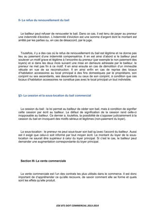 EDE BTS DOIT COMMERCIAL 2013-2014
II- Le refus du renouvellement du bail
Le bailleur peut refuser de renouveler le bail. Dans ce cas, il est tenu de payer au preneur
une indemnité d’éviction. L’indemnité d’éviction est une somme d’argent dont le montant est
arrêté par les parties ou, en cas de désaccord, par le juge.
Toutefois, il y a des cas où le refus de renouvellement du bail est légitime et ne donne pas
lieu au paiement d’une indemnité compensatrice. Il en est ainsi d’abord si le bailleur peut
soulever un motif grave et légitime à l’encontre du preneur (par exemple le non paiement des
loyers) et si dans les deux mois suivant une mise en demeure adressée par le bailleur, le
preneur ne met pas fin à ce motif. Il en ainsi ensuite en cas de démolition d’un immeuble
vétuste en vue de sa reconstruction. Il en ainsi enfin en cas de reprise des locaux
d’habitation accessoires au local principal à des fins domestiques par le propriétaire, son
conjoint ou ses ascendants, ses descendants ou ceux de son conjoint, à condition que ces
locaux d’habitation accessoires ne constitue pas avec le local principal un tout indivisible.
§3- La cession et la sous-location du bail commercial
La cession du bail : la loi permet au bailleur de céder son bail, mais à condition de signifier
cette cession par écrit au bailleur. Le défaut de signification de la cession rend celle-ci
inopposable au bailleur. Ce dernier a, toutefois, la possibilité de s’opposer judiciairement à la
cession du bail en invoquant des motifs sérieux et légitimes (non-paiement du loyer).
La sous-location : le preneur ne peut sous-louer son bail qu’avec l’accord du bailleur. Aussi
est il exigé que celui-ci soit informé par tout moyen écrit. Le montant du loyer de la sous-
location ne saurait être supérieur à celui du loyer principal. Si c’est le cas, le bailleur peut
demander une augmentation correspondante du loyer principal.
Section III- La vente commerciale
La vente commerciale est l’un des contrats les plus utilisés dans le commerce. Il est donc
important de d’appréhender ce qu’elle recouvre, de savoir comment elle se forme et quels
sont les effets qu’elle produit.
 