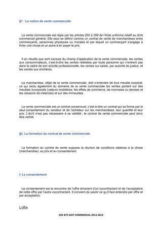 EDE BTS DOIT COMMERCIAL 2013-2014
§1 : La notion de vente commerciale
La vente commerciale est régie par les articles 202 à 289 de l’Acte uniforme relatif au droit
commercial général. Elle peut se définir comme un contrat de vente de marchandises entre
commerçants, personnes physiques ou morales et par lequel un commerçant s’engage à
livrer une chose et un autre à en payer le prix.
Il en résulte que sont exclues du champ d’application de la vente commerciale, les ventes
aux consommateurs, c’est-à-dire les ventes réalisées par toute personne qui n’entrent pas
dans le cadre de son activité professionnelle, les ventes sur saisie, par autorité de justice, et
les ventes aux enchères.
La marchandise, objet de la vente commerciale, doit s’entendre de tout meuble corporel,
ce qui exclu également du domaine de la vente commerciale les ventes portant sur des
meubles incorporels (valeurs mobilières, les effets de commerce, de monnaies ou devises et
les cessions de créances) et sur des immeubles.
La vente commerciale est un contrat consensuel, c’est-à-dire un contrat qui se forme par le
seul consentement du vendeur et de l’acheteur sur les marchandises, leur quantité et leur
prix. L’écrit n’est pas nécessaire à sa validité ; le contrat de vente commerciale peut donc
être verbal.
§2. La formation du contrat de vente commerciale
La formation du contrat de vente suppose la réunion de conditions relatives à la chose
(marchandise), au prix et au consentement.
I- Le consentement
Le consentement est la rencontre de l’offre émanant d’un cocontractant et de l’acceptation
de cette offre par l’autre cocontractant. Il convient de savoir ce qu’il faut entendre par offre et
par acceptation.
L’offre
 