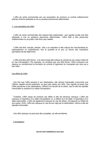 EDE BTS DOIT COMMERCIAL 2013-2014
L’offre de vente commerciale est une proposition de conclure un contrat suffisamment
précise et ferme adressée à une ou plusieurs personnes déterminées.
1. Les caractères de l’offre
L’offre de vente commerciale doit d’abord être extériorisée : ceci signifie qu’elle doit être
adressée à une ou plusieurs personnes déterminées ; l’offre faite à des personnes
indéterminées ou au public n’est donc pas valable.
L’offre doit être, ensuite, précise : elle a ce caractère si elle indique les marchandises et,
expressément ou implicitement, fixe la quantité et le prix ou donne des indications
permettant de les déterminer.
L’offre doit être enfin ferme : il en ainsi lorsqu’elle indique la volonté de son auteur d’être lié
en cas d’acceptation. Par exemple, ne constitue pas une offre ferme, l’offre contenant une
réserve ou conditionnant la formation du contrat à l’agrément du l’acceptant par celui qui a
fait l’offre.
Les effets de l’offre
Une fois que l’offre parvient à son destinataire, elle devient irrévocable c’est-à-dire que
l’offrant, appelé encore pollicitant, ne peut plus retirer son offre. Ceci signifie qu’avant que
l’offre parvienne à son destinataire, l’offrant a la faculté de la retirer, sauf si elle est stipulée
irrévocable ou assortie d’un délai d’acceptation.
Toutefois, l’offre cesse de produire ses effets si elle est devenue caduque. L’offre est
caduque à l’expiration d’un délai d’acceptation ou, à défaut d’un tel délai, à l’expiration d’un
délai raisonnable. L’offre est également caduque en cas de décès, d’incapacité ou faillite de
son auteur. Enfin, l’offre est caduque en cas de son rejet par le destinataire, même si elle est
stipulée irrévocable.
Une offre caduque ne peut plus être acceptée, car elle est éteinte.
L’acceptation
 