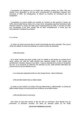 EDE BTS DOIT COMMERCIAL 2013-2014
L’acceptation est l’agrément pur et simple des conditions posées par l’offre. Elle peut
résulter d’une déclaration ou de tout autre comportement du destinataire indiquant qu’il
acquiesce à l’offre. En conséquence, le silence ou l’inaction ne constituent pas une
acceptation.
L’acceptation ne produit d’effet qu’à compter du moment où elle parvient à l’auteur de
l’offre, dans le délai fixé par celle-ci s’il y a lieu. Ainsi, l’acceptation peut être rétractée si cette
rétraction parvient à l’auteur de l’offre avant l’acquiescement de l’offre. Il convient de noter
que l’acceptation d’une offre verbale doit se faire immédiatement, à moins que les
circonstances n’impliquent le contraire.
II- La chose
La notion de chose recouvre dans la vente commerciale les biens corporels. Pour que la
vente soit valable, la chose doit présenter un certain nombre de caractères.
• Elle doit exister
Si la chose n’existe pas parce qu’elle a péri en totalité ou est perdue au moment de la
vente, celle-ci est nulle de nullité absolue pour absence d’objet. Si elle n’existe que
partiellement, l’acheteur dispose d’une option : il peut ou abandonner la chose en récupérant
son prix, ou la conserver en obtenant une réduction du prix. Cette dernière alternative est
connue sous le nom de réfaction du prix.
• La vente peut cependant porter sur des choses futures : biens à fabriquer.
• Elle doit être déterminée ou déterminable
La vente ne peut exister si la chose n’est pas déterminée ou déterminable. La chose est
déterminable lorsque le contrat prévoit les conditions de sa détermination.
• Elle doit être dans le commerce
Une chose ne peut être vendue si elle est hors du commerce. Sont réputés hors du
commerce, la personne humaine, les biens du domaine public ou les droits
 