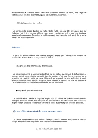 EDE BTS DOIT COMMERCIAL 2013-2014
extrapatrimoniaux. Certains biens, sans être totalement interdits de vente, font l’objet de
restriction : les produits pharmaceutiques, les stupéfiants, les armes.
• Elle doit appartenir au vendeur
La vente de la chose d’autrui est nulle. Cette nullité ne peut être invoquée que par
l’acheteur qui doit pour cela alléguer une erreur, c’est-à-dire qu’il a cru que la chose
appartenait au vendeur. En outre, la nullité ne peut être invoquée qu’il s’agit de la vente
portant sur un corps certain.
III- Le prix
Il peut se définir comme une somme d’argent versée par l’acheteur au vendeur en
contrepartie du transfert de la propriété de la chose.
• Le prix doit être déterminé ou déterminable.
Le prix est déterminé si son montant est fixé par les parties au moment de la formation du
contrat. Le prix déterminable est celui dont le montant n’est pas fixé au moment de la
formation du contrat, mais qui sera déterminé au moment de son exécution à partir
d’éléments figurant au contrat. Il en est ainsi lorsque la fixation du prix est confiée à
l’arbitrage d’un tiers ou est faite par référence au prix du marché.
• Le prix doit être réel et sérieux
Le prix est réel s’il existe. Il s’oppose au prix fictif ou simulé. Le prix est sérieux lorsqu’il
n’est pas dérisoire, c’est-à-dire lorsqu’il n’est pas inexistant ou ridiculement bas. L’absence
du prix ou son caractère non sérieux entraîne la nullité du contrat pour absence de cause.
§3. Les effets du contrat de vente commerciale
Le contrat de vente entraîne le transfert de la propriété du vendeur à l’acheteur et met à la
charge des parties des obligations dont l’inexécution est sanctionnée.
 
