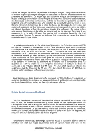 EDE BTS DOIT COMMERCIAL 2013-2014
d’éviter les dangers de vols ou de perte liés au transport d’argent ; des juridictions de foires
se mettent en place pour régler les litiges nés des foires : ce sont les ancêtres lointains des
juridictions de commerce. Le moyen âge est également marqué par l’omniprésence de
l’Eglise catholique qui interdisait l’usure et le prêt à intérêt. Pour contourner cette interdiction,
des techniques comme les commandites, contrats par lesquels une personne apporte de
l’argent à une autre qui l’utilise dans une opération ou une activité lucrative, voient le jour.
Dans le même but, la technique de la lettre de change se développe. Le moyen âge est
également caractérisé par la création des corporations qui regroupent des corps de métiers
qui édictent des règles et fixent les conditions d’accès à la profession. On notera enfin à
cette époque l’application de la faillite au commerçant qui ne peut pas faire face à ses
engagements et la prépondérance des usages qui constituaient l’essentiel du droit
commercial de l’époque. En somme, les règles de droit commercial, au moyen âge, étaient
essentiellement d’origine privée.
La période comprise entre le 16e siècle jusqu’à l’adoption du Code de commerce (1807)
est celle de l’intervention des pouvoirs publics. Cette intervention visait soit à donner une
force législative aux usages et institutions nés de la pratique, soit à assurer la liberté de
commerce. Ainsi, en 1563, un Edit de Charles IX va mettre en place des juridictions
consulaires. En 1673, Louis XIV, sous l’influence de Colbert, fait adopter une ordonnance sur
le commerce de terre qui n’est, en réalité, qu’une codification des pratiques commerciales.
Cette ordonnance fut suivie par une autre prise en 1681 sur le commerce maritime. Ces
ordonnances traduisaient la volonté des pouvoirs publics de l’époque d’impulser, de diriger
et de contrôler le commerce au détriment du libéralisme qui le caractérisait alors. La
révolution de 1789 va mettre fin à ce dirigisme économique et instaurer la liberté de
commerce et de l’industrie (décret du 2-17 mars 1791). Elle allait également interdire les
corporations (Loi Le Chapelier du 14 juin 1791) qui étaient devenues, en définitive, un
obstacle au libre accès aux professions commerciales.
Sous Napoléon, un Code de commerce fut promulgué en 1807. Ce Code, très succinct, se
contentait de rééditer les textes ou les usages antérieurs. Il a été progressivement complété
par des textes postérieurs portant sur divers domaines des affaires.
Histoire du droit commercial burkinabé
L’Afrique précoloniale, ne semblait pas connaître un droit commercial autonome du droit
civil. En effet, les relations commerciales y étaient régies par des règles coutumières qui
s’appliquaient aussi bien aux rapports de droit civil qu’aux rapports commerciaux. Pourtant,
l’Afrique précoloniale a vécu, à certains moments de son histoire et dans certaines régions,
un commerce florissant. On pouvait même y relever des pratiques propres au commerce,
comme, par exemple, la dégustation dans la vente de la bière de mil ou de vin de palme, les
ristournes en nature dans les ventes de choses de genre.
Pendant l’ère coloniale (qui commença à partir de 1900), le législateur colonial tenta de
substituer son droit aux règles coutumières alors en vigueur. C’est ainsi que sur les
 