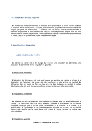 EDE BTS DOIT COMMERCIAL 2013-2014
I- Le transfert du droit de propriété
En matière de vente commerciale, le transfert de la propriété de la chose vendue se fait à
la livraison de la marchandise. En outre, le transfert de propriété entraîne le transfert des
risques (de perte, de détériorationL). Toutefois, des clauses du contrat peuvent retarder le
transfert de propriété, et donc des risques, jusqu’au complet paiement du prix. Il en est ainsi
de la clause de réserve de propriété. Celle-ci permet au vendeur de demeurer propriétaire de
la chose jusqu’à ce que l’acheteur paie intégralement le prix.
II- Les obligations des parties
A.Les obligations du vendeur
Le contrat de vente met à la charge du vendeur une obligation de délivrance, une
obligation de conformité et une obligation de garantie.
L’obligation de délivrance
L’obligation de délivrance est celle qui impose au vendeur de mettre la chose à la
disposition de l’acheteur. La chose doit être conforme à celle prévue au contrat. La
délivrance doit, en outre, se faire au lieu et à la date indiqués au contrat. A défaut
d’indication, elle doit avoir lieu au domicile du vendeur et dans un délai raisonnable.
L’obligation de conformité
Le vendeur est tenu de livrer des marchandises conformes à ce qui a été prévu dans le
contrat. La conformité comporte deux aspects : matériel et fonctionnel. La conformité
matérielle implique que la chose livrée corresponde à la quantité, à la qualité, à la
spécification, à l’emballage et au conditionnement stipulés au contrat. La conformité
fonctionnelle signifie que la chose livrée soit propre à l’usage habituel ou indiqué des
marchandises.
L’obligation de garantie
 
