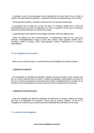 EDE BTS DOIT COMMERCIAL 2013-2014
L’acheteur a droit à une possession utile et paisible de la chose livrée. Pour ce faire, le
vendeur doit deux types de garanties : la garantie d’éviction et la garantie des vices cachés.
Par la garantie d’éviction, l’acheteur est assuré qu’il ne sera pas troublé dans
la jouissance de la chose par un fait d’un tiers. Le vendeur s’oblige donc à livrer les
marchandises libres de droit ou prétention d’un tiers. La garantie ne joue que si l’acheteur
ignorait la menace d’éviction au moment de la vente.
La garantie des vices cachés tend à protéger l’acheteur contre les défauts de la
chose qui altèrent son bon fonctionnement. La défectuosité, objet du vice, doit avoir
diminuer considérablement l’usage et doit être cachée. Cette garantie profite tant à
l’acheteur contre le vendeur qu’au sous-acquéreur contre le fabriquant ou le vendeur
intermédiaire.
B. Les obligations de l’acheteur
Elles sont au nombre de deux : le paiement du prix et l’obligation de prendre livraison.
L’obligation de paiement
En contrepartie du transfert de propriété, l’acheteur est tenu de payer le prix convenu aux
lieu et moment indiqués dans le contrat. A défaut de stipulation contractuelle concernant le
lieu et le moment de paiement, le paiement doit se faire à l’établissement du vendeur et au
moment où les marchandises et les documents sont mis à la disposition de l’acheteur.
L’obligation de prendre livraison
C’est une obligation qui répond à l’obligation de délivrance du vendeur. Dès que la chose
est mise à la disposition de l’acheteur, celui-ci doit en prendre livraison. On dit qu’il a
l’obligation de retirement qui consiste à prendre matériellement possession de la chose.
C. La sanction des obligations
 