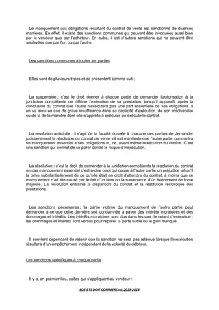 EDE BTS DOIT COMMERCIAL 2013-2014
Le manquement aux obligations résultant du contrat de vente est sanctionné de diverses
manières. En effet, il existe des sanctions communes qui peuvent être invoquées aussi bien
par le vendeur que par l’acheteur. En outre, il est d’autres sanctions qui ne peuvent être
soulevées que par l’un ou par l’autre.
Les sanctions communes à toutes les parties
Elles sont de plusieurs types et se présentent comme suit :
La suspension : c’est le droit donner à chaque partie de demander l’autorisation à la
juridiction compétente de différer l’exécution de sa prestation, lorsqu’il apparaît, après la
conclusion du contrat que l’autre n’exécutera pas une part essentielle de ses obligations. Il
en va ainsi en cas de grave insuffisance dans sa capacité d’exécution, de son insolvabilité
ou de la de la manière dont elle s’apprête à exécuter ou exécute le contrat.
La résolution anticipée : il s’agit de la faculté donnée à chacune des parties de demander
judiciairement la résolution du contrat de vente s’il est manifeste que l’autre partie commettra
un manquement essentiel à ses obligations et, ce, avant même l’exécution du contrat. C’est
une sanction qui permet de se parer contre le risque d’inexécution.
La résolution : c’est le droit de demander à la juridiction compétente la résolution du contrat
en cas manquement essentiel c’est-à-dire celui qui cause à l’autre partie un préjudice tel qu’il
la prive substantiellement de ce qu’elle était en droit d’attendre du contrat, à moins que ce
manquement n’ait été causé par le fait d’un tiers ou la survenance d’un événement de force
majeure. La résolution entraîne la disparition du contrat et la restitution réciproque des
prestations.
Les sanctions pécuniaires : la partie victime du manquement de l’autre partie peut
demander à ce que cette dernière soit condamnée à payer des intérêts moratoires et des
dommages et intérêts. Les intérêts moratoires sont dus dans les cas de retard d’exécution ;
les dommages et intérêts sont versés pour réparer la perte subie ou le gain manqué.
Il convient cependant de retenir que la sanction ne sera pas retenue lorsque l’inexécution
résultera d’un empêchement indépendant de la volonté du débiteur.
Les sanctions spécifiques à chaque partie
Il y a, en premier lieu, celles qui s’appliquent au vendeur :
 