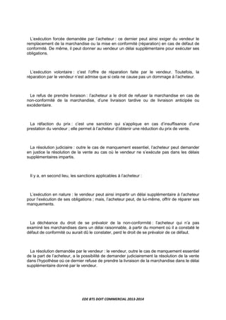 EDE BTS DOIT COMMERCIAL 2013-2014
L’exécution forcée demandée par l’acheteur : ce dernier peut ainsi exiger du vendeur le
remplacement de la marchandise ou la mise en conformité (réparation) en cas de défaut de
conformité. De même, il peut donner au vendeur un délai supplémentaire pour exécuter ses
obligations.
L’exécution volontaire : c’est l’offre de réparation faite par le vendeur. Toutefois, la
réparation par le vendeur n’est admise que si cela ne cause pas un dommage à l’acheteur.
Le refus de prendre livraison : l’acheteur a le droit de refuser la marchandise en cas de
non-conformité de la marchandise, d’une livraison tardive ou de livraison anticipée ou
excédentaire.
La réfaction du prix : c’est une sanction qui s’applique en cas d’insuffisance d’une
prestation du vendeur ; elle permet à l’acheteur d’obtenir une réduction du prix de vente.
La résolution judiciaire : outre le cas de manquement essentiel, l’acheteur peut demander
en justice la résolution de la vente au cas où le vendeur ne s’exécute pas dans les délais
supplémentaires impartis.
Il y a, en second lieu, les sanctions applicables à l’acheteur :
L’exécution en nature : le vendeur peut ainsi impartir un délai supplémentaire à l’acheteur
pour l’exécution de ses obligations ; mais, l’acheteur peut, de lui-même, offrir de réparer ses
manquements.
La déchéance du droit de se prévaloir de la non-conformité : l’acheteur qui n’a pas
examiné les marchandises dans un délai raisonnable, à partir du moment où il a constaté le
défaut de conformité ou aurait dû le constater, perd le droit de se prévaloir de ce défaut.
La résolution demandée par le vendeur : le vendeur, outre le cas de manquement essentiel
de la part de l’acheteur, a la possibilité de demander judiciairement la résolution de la vente
dans l’hypothèse où ce dernier refuse de prendre la livraison de la marchandise dans le délai
supplémentaire donné par le vendeur.
 