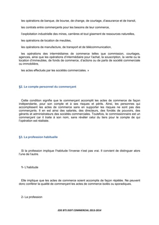 EDE BTS DOIT COMMERCIAL 2013-2014
les opérations de banque, de bourse, de change, de courtage, d’assurance et de transit,
les contrats entre commerçants pour les besoins de leur commerce,
l’exploitation industrielle des mines, carrières et tout gisement de ressources naturelles,
les opérations de location de meubles,
les opérations de manufacture, de transport et de télécommunication,
les opérations des intermédiaires de commerce telles que commission, courtages,
agences, ainsi que les opérations d’intermédiaire pour l’achat, la souscription, la vente ou la
location d’immeubles, de fonds de commerce, d’actions ou de parts de société commerciale
ou immobilière,
les actes effectués par les sociétés commerciales. »
§2. Le compte personnel du commerçant
Cette condition signifie que le commerçant accomplit les actes de commerce de façon
indépendante, pour son compte et à ses risques et périls. Ainsi, les personnes qui
accomplissent les actes de commerce sans en supporter les risques ne sont pas des
commerçants. Il en est ainsi des salariés, des directeurs, des fondés de pouvoirs, des
gérants et administrateurs des sociétés commerciales. Toutefois, le commissionnaire est un
commerçant car il traite à son nom, sans révéler celui du tiers pour le compte de qui
l’opération est réalisée.
§3. La profession habituelle
Si la profession implique l’habitude l’inverse n’est pas vrai. Il convient de distinguer alors
l’une de l’autre.
1- L’habitude
Elle implique que les actes de commerce soient accomplis de façon répétée. Ne peuvent
donc conférer la qualité de commerçant les actes de commerce isolés ou sporadiques.
2- La profession
 