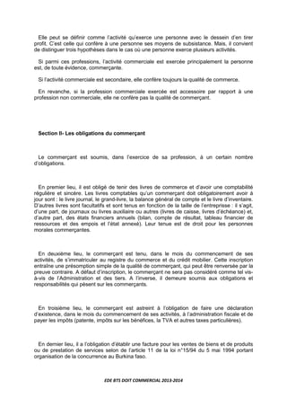 EDE BTS DOIT COMMERCIAL 2013-2014
Elle peut se définir comme l’activité qu’exerce une personne avec le dessein d’en tirer
profit. C’est celle qui confère à une personne ses moyens de subsistance. Mais, il convient
de distinguer trois hypothèses dans le cas où une personne exerce plusieurs activités.
Si parmi ces professions, l’activité commerciale est exercée principalement la personne
est, de toute évidence, commerçante.
Si l’activité commerciale est secondaire, elle confère toujours la qualité de commerce.
En revanche, si la profession commerciale exercée est accessoire par rapport à une
profession non commerciale, elle ne confère pas la qualité de commerçant.
Section II- Les obligations du commerçant
Le commerçant est soumis, dans l’exercice de sa profession, à un certain nombre
d’obligations.
En premier lieu, il est obligé de tenir des livres de commerce et d’avoir une comptabilité
régulière et sincère. Les livres comptables qu’un commerçant doit obligatoirement avoir à
jour sont : le livre journal, le grand-livre, la balance général de compte et le livre d’inventaire.
D’autres livres sont facultatifs et sont tenus en fonction de la taille de l’entreprisse : il s’agit,
d’une part, de journaux ou livres auxiliaire ou autres (livres de caisse, livres d’échéance) et,
d’autre part, des états financiers annuels (bilan, compte de résultat, tableau financier de
ressources et des empois et l’état annexé). Leur tenue est de droit pour les personnes
morales commerçantes.
En deuxième lieu, le commerçant est tenu, dans le mois du commencement de ses
activités, de s’immatriculer au registre du commerce et du crédit mobilier. Cette inscription
entraîne une présomption simple de la qualité de commerçant, qui peut être renversée par la
preuve contraire. A défaut d’inscription, le commerçant ne sera pas considéré comme tel vis-
à-vis de l’Administration et des tiers. A l’inverse, il demeure soumis aux obligations et
responsabilités qui pèsent sur les commerçants.
En troisième lieu, le commerçant est astreint à l’obligation de faire une déclaration
d’existence, dans le mois du commencement de ses activités, à l’administration fiscale et de
payer les impôts (patente, impôts sur les bénéfices, la TVA et autres taxes particulières).
En dernier lieu, il a l’obligation d’établir une facture pour les ventes de biens et de produits
ou de prestation de services selon de l’article 11 de la loi n°15/94 du 5 mai 1994 portant
organisation de la concurrence au Burkina faso.
 
