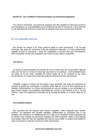 EDE BTS DOIT COMMERCIAL 2013-2014
Section III : Les conditions d’exercice propres aux personnes physiques
Pour faire le commerce, une personne physique doit être capable et n’être pas soumis à
des interdictions ou incompatibilités qui lui empêchent de faire le commerce. Il sera examiné
le cas spécifique de la femme mariée dont la capacité d’exercice a évolué avec le temps.
§1- Les incapacités d’exercice
Aux termes de l’article 6 de l’Acte uniforme relatif au droit commercial, « nul ne peut
accomplir des actes de commerce à titre de profession habituelle, s’il n’est juridiquement
capable de faire le commerce. » Ainsi, les incapables ne peuvent être des commerçants.
Sont considérés comme des incapables, les mineurs et les majeurs incapables.
Les mineurs
Le mineur en droit burkinabé est l’individu de l’un ou l’autre sexe qui n’a pas atteint l’âge de
vingt ans. En droit, le mineur ne peut agir seul dans la vie juridique ; il est représenté dans
les actes de la vie civile, exceptés les actes usuels de la vie courante et les actes
conservatoires. Il ne peut donc poser des actes de commerce et être commerçant.
Toutefois, lorsque le mineur est émancipé, il peut accomplir des actes de commerce et
acquérir la qualité de commerçant, à condition d’être âgé de 18 ans et être autorisé par la
décision d’émancipation. Le mineur est émancipé en cas de mariage ou sur autorisation du
juge lorsqu’il exerce une profession permettant de survenir à ses besoins et s’il a 16 ans
révolus. Il peut être également émancipé par le Conseil de famille s’il a atteint l’âge de 18
ans.
Les incapables majeurs
Une personne qui est majeure peut devenir incapable. Cette incapacité peut résulter
d’abord de l’altération des facultés mentales, intellectuelles ou physiques due à une
maladie, une infirmité ou un affaiblissement lié à l’âge et qui empêche la libre expression de
la volonté. Pour protéger les personnes frappées de cette incapacité, celles-ci sont placées
sous tutelle. Elles sont dès lors appelées des majeurs sous tutelle. Le majeur sous tutelle ne
peut ni accomplir un acte de commerce ni être commerçant.
 