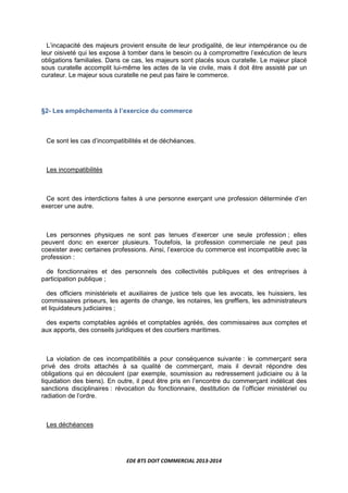 EDE BTS DOIT COMMERCIAL 2013-2014
L’incapacité des majeurs provient ensuite de leur prodigalité, de leur intempérance ou de
leur oisiveté qui les expose à tomber dans le besoin ou à compromettre l’exécution de leurs
obligations familiales. Dans ce cas, les majeurs sont placés sous curatelle. Le majeur placé
sous curatelle accomplit lui-même les actes de la vie civile, mais il doit être assisté par un
curateur. Le majeur sous curatelle ne peut pas faire le commerce.
§2- Les empêchements à l’exercice du commerce
Ce sont les cas d’incompatibilités et de déchéances.
Les incompatibilités
Ce sont des interdictions faites à une personne exerçant une profession déterminée d’en
exercer une autre.
Les personnes physiques ne sont pas tenues d’exercer une seule profession ; elles
peuvent donc en exercer plusieurs. Toutefois, la profession commerciale ne peut pas
coexister avec certaines professions. Ainsi, l’exercice du commerce est incompatible avec la
profession :
de fonctionnaires et des personnels des collectivités publiques et des entreprises à
participation publique ;
des officiers ministériels et auxiliaires de justice tels que les avocats, les huissiers, les
commissaires priseurs, les agents de change, les notaires, les greffiers, les administrateurs
et liquidateurs judiciaires ;
des experts comptables agréés et comptables agréés, des commissaires aux comptes et
aux apports, des conseils juridiques et des courtiers maritimes.
La violation de ces incompatibilités a pour conséquence suivante : le commerçant sera
privé des droits attachés à sa qualité de commerçant, mais il devrait répondre des
obligations qui en découlent (par exemple, soumission au redressement judiciaire ou à la
liquidation des biens). En outre, il peut être pris en l’encontre du commerçant indélicat des
sanctions disciplinaires : révocation du fonctionnaire, destitution de l’officier ministériel ou
radiation de l’ordre.
Les déchéances
 
