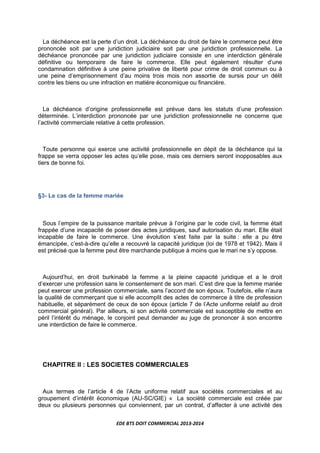 EDE BTS DOIT COMMERCIAL 2013-2014
La déchéance est la perte d’un droit. La déchéance du droit de faire le commerce peut être
prononcée soit par une juridiction judiciaire soit par une juridiction professionnelle. La
déchéance prononcée par une juridiction judiciaire consiste en une interdiction générale
définitive ou temporaire de faire le commerce. Elle peut également résulter d’une
condamnation définitive à une peine privative de liberté pour crime de droit commun ou à
une peine d’emprisonnement d’au moins trois mois non assortie de sursis pour un délit
contre les biens ou une infraction en matière économique ou financière.
La déchéance d’origine professionnelle est prévue dans les statuts d’une profession
déterminée. L’interdiction prononcée par une juridiction professionnelle ne concerne que
l’activité commerciale relative à cette profession.
Toute personne qui exerce une activité professionnelle en dépit de la déchéance qui la
frappe se verra opposer les actes qu’elle pose, mais ces derniers seront inopposables aux
tiers de bonne foi.
§3- Le cas de la femme mariée
Sous l’empire de la puissance maritale prévue à l’origine par le code civil, la femme était
frappée d’une incapacité de poser des actes juridiques, sauf autorisation du mari. Elle était
incapable de faire le commerce. Une évolution s’est faite par la suite : elle a pu être
émancipée, c’est-à-dire qu’elle a recouvré la capacité juridique (loi de 1978 et 1942). Mais il
est précisé que la femme peut être marchande publique à moins que le mari ne s’y oppose.
Aujourd’hui, en droit burkinabé la femme a la pleine capacité juridique et a le droit
d’exercer une profession sans le consentement de son mari. C’est dire que la femme mariée
peut exercer une profession commerciale, sans l’accord de son époux. Toutefois, elle n’aura
la qualité de commerçant que si elle accomplit des actes de commerce à titre de profession
habituelle, et séparément de ceux de son époux (article 7 de l’Acte uniforme relatif au droit
commercial général). Par ailleurs, si son activité commerciale est susceptible de mettre en
péril l’intérêt du ménage, le conjoint peut demander au juge de prononcer à son encontre
une interdiction de faire le commerce.
CHAPITRE II : LES SOCIETES COMMERCIALES
Aux termes de l’article 4 de l’Acte uniforme relatif aux sociétés commerciales et au
groupement d’intérêt économique (AU-SC/GIE) « La société commerciale est créée par
deux ou plusieurs personnes qui conviennent, par un contrat, d’affecter à une activité des
 
