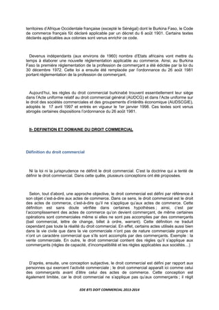 EDE BTS DOIT COMMERCIAL 2013-2014
territoires d’Afrique Occidentale française (excepté le Sénégal) dont le Burkina Faso, le Code
de commerce français fût déclaré applicable par un décret du 6 août 1901. Certains textes
déclarés applicables aux colonies sont venus enrichir ce code.
Devenus indépendants (aux environs de 1960) nombre d’Etats africains vont mettre du
temps à élaborer une nouvelle réglementation applicable au commerce. Ainsi, au Burkina
Faso la première réglementation de la profession de commerçant a été édictée par la loi du
30 décembre 1972. Cette loi a ensuite été remplacée par l’ordonnance du 26 août 1981
portant réglementation de la profession de commerçant.
Aujourd’hui, les règles du droit commercial burkinabé trouvent essentiellement leur siège
dans l’Acte uniforme relatif au droit commercial général (AUDCG) et dans l’Acte uniforme sur
le droit des sociétés commerciales et des groupements d’intérêts économique (AUDSCGIE),
adoptés le 17 avril 1997 et entrés en vigueur le 1er janvier 1998. Ces textes sont venus
abrogés certaines dispositions l’ordonnance du 26 août 1981.
II- DEFINITION ET DOMAINE DU DROIT COMMERCIAL
Définition du droit commercial
Ni la loi ni la jurisprudence ne définit le droit commercial. C’est la doctrine qui a tenté de
définir le droit commercial. Dans cette quête, plusieurs conceptions ont été proposées.
Selon, tout d’abord, une approche objective, le droit commercial est défini par référence à
son objet c’est-à-dire aux actes de commerce. Dans ce sens, le droit commercial est le droit
des actes de commerce, c’est-à-dire qu’il ne s’applique qu’aux actes de commerce. Cette
définition est sans doute vérifiée dans certaines hypothèses ; ainsi, c’est par
l’accomplissement des actes de commerce qu’on devient commerçant, de même certaines
opérations sont commerciales même si elles ne sont pas accomplies par des commerçants
(bail commercial, lettre de change, billet à ordre, warrant). Cette définition ne traduit
cependant pas toute la réalité du droit commercial. En effet, certains actes utilisés aussi bien
dans la vie civile que dans la vie commerciale n’ont pas de nature commerciale propre et
n’ont un caractère commercial que s’ils sont accomplis par des commerçants. Exemple : la
vente commerciale. En outre, le droit commercial contient des règles qu’il s’applique aux
commerçants (règles de capacité, d’incompatibilité et les règles applicables aux sociétésL)
D’après, ensuite, une conception subjective, le droit commercial est défini par rapport aux
personnes qui exercent l’activité commerciale ; le droit commercial apparaît ici comme celui
des commerçants avant d’être celui des actes de commerce. Cette conception est
également limitée, car le droit commercial ne s’applique pas qu’aux commerçants ; il régit
 