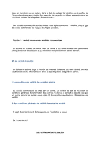 EDE BTS DOIT COMMERCIAL 2013-2014
biens en numéraire ou en nature, dans le but de partager le bénéfice ou de profiter de
l’économie qui pourra en résulter. Les associés s’engagent à contribuer aux pertes dans les
conditions prévues dans le présent Acte uniforme. »
Les sociétés commerciales sont soumises à des règles communes. Toutefois, chaque type
de société commerciale est régi par des règles spéciales.
Section I : Le droit commun des sociétés commerciales
La société est d’abord un contrat. Mais ce contrat a pour effet de créer une personnalité
juridique distincte des associés et qui fonctionne indépendamment de ces derniers.
§1. Le contrat de société
Le contrat de société exige la réunion de certaines conditions pour être valable. Une fois
valablement conclu, il fait naître des droits et des obligations à l’égard des parties.
I- Les conditions de validité du contrat de société
La société commerciale est crée par un contrat. Ce contrat se doit de respecter les
conditions générales de la formation des contrats. Toutefois, le contrat de société n’est pas
un contrat comme les autres ; aussi existe-t-il des conditions particulières nécessaires à sa
validité.
A. Les conditions générales de validité du contrat de société
Il s’agit du consentement, de la capacité, de l’objet et de la cause.
Le consentement
 