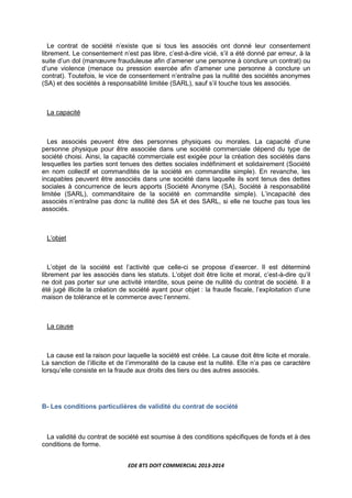 EDE BTS DOIT COMMERCIAL 2013-2014
Le contrat de société n’existe que si tous les associés ont donné leur consentement
librement. Le consentement n’est pas libre, c’est-à-dire vicié, s’il a été donné par erreur, à la
suite d’un dol (manœuvre frauduleuse afin d’amener une personne à conclure un contrat) ou
d’une violence (menace ou pression exercée afin d’amener une personne à conclure un
contrat). Toutefois, le vice de consentement n’entraîne pas la nullité des sociétés anonymes
(SA) et des sociétés à responsabilité limitée (SARL), sauf s’il touche tous les associés.
La capacité
Les associés peuvent être des personnes physiques ou morales. La capacité d’une
personne physique pour être associée dans une société commerciale dépend du type de
société choisi. Ainsi, la capacité commerciale est exigée pour la création des sociétés dans
lesquelles les parties sont tenues des dettes sociales indéfiniment et solidairement (Société
en nom collectif et commandités de la société en commandite simple). En revanche, les
incapables peuvent être associés dans une société dans laquelle ils sont tenus des dettes
sociales à concurrence de leurs apports (Société Anonyme (SA), Société à responsabilité
limitée (SARL), commanditaire de la société en commandite simple). L’incapacité des
associés n’entraîne pas donc la nullité des SA et des SARL, si elle ne touche pas tous les
associés.
L’objet
L’objet de la société est l’activité que celle-ci se propose d’exercer. Il est déterminé
librement par les associés dans les statuts. L’objet doit être licite et moral, c’est-à-dire qu’il
ne doit pas porter sur une activité interdite, sous peine de nullité du contrat de société. Il a
été jugé illicite la création de société ayant pour objet : la fraude fiscale, l’exploitation d’une
maison de tolérance et le commerce avec l’ennemi.
La cause
La cause est la raison pour laquelle la société est créée. La cause doit être licite et morale.
La sanction de l’illicite et de l’immoralité de la cause est la nullité. Elle n’a pas ce caractère
lorsqu’elle consiste en la fraude aux droits des tiers ou des autres associés.
B- Les conditions particulières de validité du contrat de société
La validité du contrat de société est soumise à des conditions spécifiques de fonds et à des
conditions de forme.
 