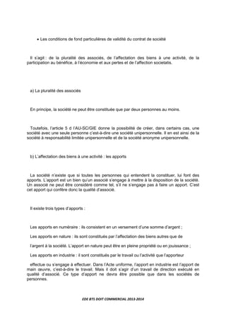 EDE BTS DOIT COMMERCIAL 2013-2014
• Les conditions de fond particulières de validité du contrat de société
Il s’agit : de la pluralité des associés, de l’affectation des biens à une activité, de la
participation au bénéfice, à l’économie et aux pertes et de l’affection societatis.
a) La pluralité des associés
En principe, la société ne peut être constituée que par deux personnes au moins.
Toutefois, l’article 5 d l’AU-SC/GIE donne la possibilité de créer, dans certains cas, une
société avec une seule personne c’est-à-dire une société unipersonnelle. Il en est ainsi de la
société à responsabilité limitée unipersonnelle et de la société anonyme unipersonnelle.
b) L’affectation des biens à une activité : les apports
La société n’existe que si toutes les personnes qui entendent la constituer, lui font des
apports. L’apport est un bien qu’un associé s’engage à mettre à la disposition de la société.
Un associé ne peut être considéré comme tel, s’il ne s’engage pas à faire un apport. C’est
cet apport qui confère donc la qualité d’associé.
Il existe trois types d’apports :
Les apports en numéraire : ils consistent en un versement d’une somme d’argent ;
Les apports en nature : ils sont constitués par l’affectation des biens autres que de
l’argent à la société. L’apport en nature peut être en pleine propriété ou en jouissance ;
Les apports en industrie : il sont constitués par le travail ou l’activité que l’apporteur
effectue ou s’engage à effectuer. Dans l’Acte uniforme, l’apport en industrie est l’apport de
main œuvre, c’est-à-dire le travail. Mais il doit s’agir d’un travail de direction exécuté en
qualité d’associé. Ce type d’apport ne devra être possible que dans les sociétés de
personnes.
 