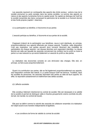 EDE BTS DOIT COMMERCIAL 2013-2014
Les associés reçoivent en contrepartie des apports des droits sociaux : actions (cas de la
société anonyme) ou parts sociales dans les autres sociétés. La somme des apports en
nature et des apports numéraires forme le capital social. Ce capital se distingue de l’actif de
la société (ensemble des biens composant le patrimoine de la société à un moment donné)
et des fonds propres (capital + réserves).
c) La participation au bénéfice, à l’économie et aux pertes
L’associé participe au bénéfice, à l’économie et aux pertes de la société.
S’agissant d’abord de la participation aux bénéfices, ceux-ci sont distribués, en principe,
proportionnellement aux apports effectués par chaque associé. Toutefois, cette disposition
n’est pas impérative. Les parties peuvent donc convenir librement des modalités de
participation de chaque associé. Les clauses léonines sont cependant interdites. La clause
léonine est celle par laquelle les associés conviennent de conférer tout le profit ou toute la
perte à un seul associé ou qui exclut totalement un associé du profit ou des pertes.
La réalisation des économies consiste en une diminution des charges. Elle doit, en
principe, se faire aussi proportionnellement.
Quant à la contribution aux pertes, elle se fait également proportionnellement aux apports,
sauf disposition contraire des statuts. Il y a perte lorsque l’actif net diminue. Toutefois, dans
les sociétés de personnes, les associés répondent des pertes au delà de leurs apports. En
effet, ils répondent solidairement et indéfiniment des dettes sociales.
d) L’affectio societatis
Elle constitue l’élément intentionnel du contrat de société. Elle est nécessaire à la validité
de la société et permet de distinguer celle-ci d’autres groupements voisins (contrats de prêt,
de bail, de mandat, du contrat de travail).
Elle peut se définir comme la volonté des associés de collaborer ensemble à la réalisation
de l’objet social d’une manière indépendante et égalitaire.
• Les conditions de forme de validité du contrat de société
 