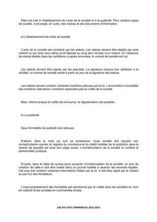 EDE BTS DOIT COMMERCIAL 2013-2014
Elles ont trait à l’établissement de l’acte de la société et à la publicité. Pour certains types
de société, il est exigé, en outre, des notices et des documents d’information.
a) L’établissement de l’acte de société
L’acte de la société est constitué par les statuts. Les statuts doivent être établis par acte
notarié ou par acte sous seing privé déposé au rang des minutes d’un notaire. En l’absence
de statuts établis dans les conditions ci-après énoncées, le contrat de société est nul.
Les statuts doivent être signés par les associés. La signature marque leur adhésion à la
société. Le contrat de société existe à partir du jour de la signature des statuts.
Les statuts doivent contenir certaines mentions prévues par la loi. L’énonciation incomplète
des mentions statutaires n’entraîne cependant pas la nullité de la société.
Mais, même lorsque la nullité est encourue, la régularisation est possible.
b) La publicité
Deux formalités de publicité sont prévues.
D’abord, dans le mois qui suit sa constitution, toute société doit requérir son
immatriculation auprès du registre du commerce et du crédit mobilier de la juridiction dans le
ressort de laquelle est situé son siège social. L’immatriculation de la société lui confère la
personnalité juridique.
Ensuite, dans le délai de quinze jours suivants l’immatriculation de la société, un avis de
création de celle-ci doit être inséré dans un journal habilité à recevoir les annones légales.
Cet avis doit contenir certaines informations fixées par la loi. Il doit être signé par le notaire
ou par l’un des fondateurs.
L’inaccomplissement des formalités est sanctionné par la nullité dans les sociétés en nom
en collectif et les sociétés en commandite simple.
 