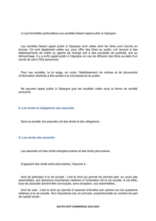 EDE BTS DOIT COMMERCIAL 2013-2014
c) Les formalités particulières aux sociétés faisant appel public à l’épargne
Les sociétés faisant appel public à l’épargne sont celles dont les titres sont inscrits en
bourse. Ce sont également celles qui, pour offrir des titres au public, ont recours à des
établissements de crédit ou agents de change soit à des procédés de publicité, soit au
démarchage. Il y a enfin appel public à l’épargne en cas de diffusion des titres au-delà d’un
cercle de cent (100) personnes.
Pour ces sociétés, la loi exige, en outre, l’établissement de notices et de documents
d’information destinés à être portés à la connaissance du public.
Ne peuvent appel public à l’épargne que les sociétés créés sous la forme de société
anonyme.
II- Les droits et obligations des associés
Dans la société, les associés ont des droits et des obligations.
A. Les droits des associés
Les associés ont des droits extrapécuniaires et des droits pécuniaires.
S’agissant des droits extra pécuniaires, l’associé a :
droit de participer à la vie sociale : c’est le droit qui permet de prendre part, au cours des
assemblées, aux décisions importantes relatives à l’orientation de la vie sociale. A cet effet,
tous les associés doivent être convoqués, sans exception, aux assemblées ;
droit de vote : c’est le droit qui permet à l’associé d’émettre son opinion sur les questions
relatives à la vie sociale. Son importance est, en principe, proportionnelle au nombre de part
de capital social ;
 