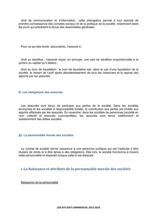 EDE BTS DOIT COMMERCIAL 2013-2014
droit de communication et d’information : cette prérogative permet à tout associé de
prendre connaissance des comptes sociaux et de la politique de la société, notamment dans
les jours qui précèdent la tenue des assemblées générales.
Pour ce qui des droits pécuniaires, l’associé a :
droit au bénéfice : l’associé reçoit, en principe, une part de bénéfice proportionnelle à la
portion du capital qu’il détient ;
droit au boni de liquidation : le boni de liquidation est, dans le cas d’une liquidation de la
société, le restant de l’actif après désintéressement de tous les créanciers et la reprise des
apports par les associés.
B. Les obligations des associés
Les associés sont tenus de participer aux pertes de la société. Dans les sociétés
anonymes et les sociétés à responsabilité limitée, la contribution aux pertes est limitée aux
apports effectués par les associés. En revanche, dans les sociétés de personnes (société en
nom collectif et associés commandités), les associés sont tenus indéfiniment et
solidairement des dettes sociales.
§2. La personnalité morale des sociétés
Le contrat de société donne naissance à une personne juridique qui est l’aptitude à être
titulaire de droits et à être tenue à des obligations. Dès lors, la société fonctionne à travers
cette personnalité et disparaît lorsque celle-ci est dissoute.
I- La Naissance et attributs de la personnalité morale des sociétés
Naissance de la personnalité
 