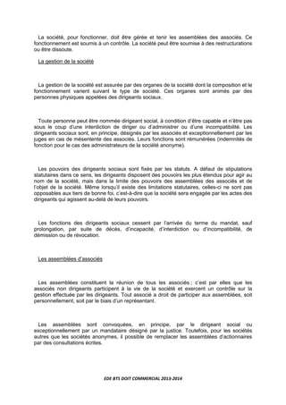EDE BTS DOIT COMMERCIAL 2013-2014
La société, pour fonctionner, doit être gérée et tenir les assemblées des associés. Ce
fonctionnement est soumis à un contrôle. La société peut être soumise à des restructurations
ou être dissoute.
La gestion de la société
La gestion de la société est assurée par des organes de la société dont la composition et le
fonctionnement varient suivant le type de société. Ces organes sont animés par des
personnes physiques appelées des dirigeants sociaux.
Toute personne peut être nommée dirigeant social, à condition d’être capable et n’être pas
sous le coup d’une interdiction de diriger ou d’administrer ou d’une incompatibilité. Les
dirigeants sociaux sont, en principe, désignés par les associés et exceptionnellement par les
juges en cas de mésentente des associés. Leurs fonctions sont rémunérées (indemnités de
fonction pour le cas des administrateurs de la société anonyme).
Les pouvoirs des dirigeants sociaux sont fixés par les statuts. A défaut de stipulations
statutaires dans ce sens, les dirigeants disposent des pouvoirs les plus étendus pour agir au
nom de la société, mais dans la limite des pouvoirs des assemblées des associés et de
l’objet de la société. Même lorsqu’il existe des limitations statutaires, celles-ci ne sont pas
opposables aux tiers de bonne foi, c’est-à-dire que la société sera engagée par les actes des
dirigeants qui agissent au-delà de leurs pouvoirs.
Les fonctions des dirigeants sociaux cessent par l’arrivée du terme du mandat, sauf
prolongation, par suite de décès, d’incapacité, d’interdiction ou d’incompatibilité, de
démission ou de révocation.
Les assemblées d’associés
Les assemblées constituent la réunion de tous les associés ; c’est par elles que les
associés non dirigeants participent à la vie de la société et exercent un contrôle sur la
gestion effectuée par les dirigeants. Tout associé a droit de participer aux assemblées, soit
personnellement, soit par le biais d’un représentant.
Les assemblées sont convoquées, en principe, par le dirigeant social ou
exceptionnellement par un mandataire désigné par la justice. Toutefois, pour les sociétés
autres que les sociétés anonymes, il possible de remplacer les assemblées d’actionnaires
par des consultations écrites.
 