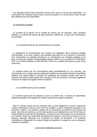 EDE BTS DOIT COMMERCIAL 2013-2014
Les associés doivent être convoqués quinze jours avant la tenue des assemblées. La
convocation doit indiquée l’ordre du jour et aucune question non inscrite dans l’ordre ne peut
être débattue dans les assemblées.
Le contrôle de la société
Le contrôle de la gestion de la société est assuré par les associés. Dans certaines
sociétés, le contrôle est exercé par des personnes extérieures, à savoir les commissaires
aux comptes.
• Le contrôle exercé par les commissaires aux comptes
La désignation de commissaires aux comptes est obligatoire dans certaines sociétés
commerciales. Il en ainsi, d’abord, des sociétés anonymes où la loi prévoit la nomination
d’un commissaire aux comptes principal et un commissaire aux comptes suppléant. Il en
ainsi, ensuite, des sociétés à responsabilité, lorsque celles-ci ont un capital de 10 000 000 F
CFA ou un chiffre d’affaires de 250 000 000 F CFA ou un effectif permanent de plus de 50
personnes.
Le contrôle exercé par les commissaires porte essentiellement sur les comptes. Les
commissaires aux comptes doivent notamment certifier que les états financiers de synthèse
reflètent une image fidèle du résultat des opérations de l’exercice écoulé ainsi que la
situation financière et patrimoniale de la société à la fin de l’exercice. Ils doivent également
s’assurer du respect de l’égalité entre les associés.
• Le contrôle exercé par les associés
Le contrôle exercé par les associés se fait, en premier lieu, à travers les assemblées
pendant lesquelles sont adoptés les comptes sociaux et le rapport de gestion.
Mais le contrôle exercé par les associés peut se faire également à travers notamment
certains mécanismes prévus par le droit des sociétés, à savoir l’expertise de gestion et la
procédure d’alerte. La procédure d’alerte est le mécanisme qui permet à tout associé de
poser, deux fois par exercice, par écrit des questions aux dirigeants sur tout fait de nature à
compromettre la continuité de l’exploitation. La réponse est communiquée aux commissaires
aux comptes. Quant au mécanisme de l’expertise de gestion, c’est celui qui permet à un ou
plusieurs associés disposant d’un cinquième du capital de demander à la juridiction
compétente la désignation d’un expert chargé de présenter un rapport sur une ou plusieurs
opérations de gestion.
 
