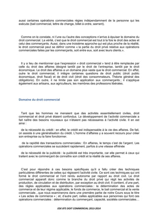 EDE BTS DOIT COMMERCIAL 2013-2014
aussi certaines opérations commerciales régies indépendamment de la personne qui les
exécute (bail commercial, lettre de change, billet à ordre, warrant).
Comme on le constate, ni l’une ou l’autre des conceptions n’arrive à épuiser le domaine du
droit commercial. La vérité, c’est que le droit commercial est tout à la fois le droit des actes et
celui des commerçants. Aussi, dans une troisième approche qui est plus proche de la réalité,
le droit commercial peut se définir comme « la partie du droit privé relative aux opérations
commerciales faites par les commerçants, soit entre eux, soit avec leurs clients.».
Il y a lieu de mentionner que l’expression « droit commercial » tend à être remplacée par
celle du droit des affaires désigné tantôt par le droit de l’entreprise, tantôt par le droit
économique. Le droit des affaires a un domaine plus vaste que le droit commercial. En effet,
outre le droit commercial, il intègre certaines questions de droit public (droit public
économique, droit fiscal) et de droit civil (droit des consommateurs, Théorie général des
obligations). En outre, il ne limite pas son application aux commerçants ; il s’applique
également aux artisans, aux agriculteurs, les membres des professions libérales.
Domaine du droit commercial
Tant que les hommes ne menaient que des activités essentiellement civiles, droit
commercial et droit privé étaient confondus. Le développement de l’activité commerciale a
fait naître des besoins nouveaux qui n’étaient pas nécessaires à l’activité civile. Il en est
ainsi :
de la nécessité du crédit : en effet, le crédit est indispensable à la vie des affaires. De fait,
on assiste à une généralisation du crédit. L’homme d’affaires y a souvent recours pour créer
son entreprise ou la faire fonctionner.
de la rapidité des transactions commerciales : En affaires, le temps c’est de l’argent. Les
opérations commerciales se succèdent rapidement, parfois à une vitesse effrénée
de la nécessité de la publicité : la publicité est très importante, car elle permet à ceux qui
traitent avec le commerçant de connaître son crédit et la réalité de ses affaires.
C’est pour répondre à ces besoins spécifiques qu’il a fallu créer des techniques
particulières différentes de celles qui régissent l’activité civile. Ce sont ces techniques qui ont
formé le droit commercial et l’ont rendu autonome par rapport au droit civil. Le droit
commercial apparaît donc comme la branche du droit privé qui régit les activités de
production, de circulation et de distribution, par exception au droit civil. Il contient, d’une part,
des règles applicables aux opérations commerciales : la détermination des actes de
commerce et de leur régime applicable, le fonds de commerce, le bail commercial et la vente
commercialeLque nous examinerons dans une première partie de notre Cours sous le titre
« Les actes de commerce » ; et, d’autre part, celles applicables aux personnes qui font ces
opérations commerciales : détermination du commerçant, capacité, sociétés commercialesL
 