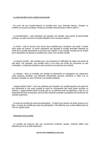 EDE BTS DOIT COMMERCIAL 2013-2014
La restructuration de la société commerciale
Au cours de son fonctionnement, la société peut, pour diverses raisons, changer ou
modifier sa structure juridique. Plusieurs procédés restructuration s’offre à celle-ci :
La transformation : c’est l’opération par laquelle une société, sans perdre la personnalité
juridique, se dote une forme nouvelle adaptée à ses nouveaux besoins.
La fusion : c’est la réunion d’au moins deux sociétés pour constituer une seule. Il existe
deux types de fusions : la fusion absorption par laquelle la société absorbée disparaît au
profit de la société absorbante et la fusion par création d’une société nouvelle qui se traduit
par la disparition de plusieurs sociétés pour créer une nouvelle société.
La cession d’actifs : elle consiste pour une entreprise en difficultés de céder une partie de
ses biens. Par exemple, une société vend à une autre son fonds de commerce ou ses
immeubles. L’entreprise subsiste si elle conserve une partie de son activité.
La scission : dans ce procédé une société se démembre en partageant son patrimoine
entre plusieurs sociétés. Les éléments démembrés peuvent contribuer à créer une ou
plusieurs sociétés ou venir renforcer une société existante.
L’apport partiel d’actif : c’est une opération par laquelle une société apporte une partie de
son patrimoine à une autre société et reçoit en contrepartie des titres (parts sociales ou
actions). L’apport partiel d’actif ne porte pas sur un élément isolé du patrimoine, mais sur un
ensemble de biens composant une branche d’activité complète susceptible de fonctionner de
manière autonome.
La prise de contrôle par prise de participation : il s’agit d’une cession de droits sociaux à un
tiers ; la prise de contrôle par prise de participation n’est affective que ce tiers détient plus de
10% du capital social.
Dissolution de la société
La société est dissoute dès que surviennent certaines causes. Certains effets sont
attachés par la loi à cette dissolution.
 