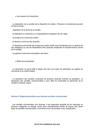 EDE BTS DOIT COMMERCIAL 2013-2014
• Les causes de la dissolution
La dissolution de la société est la disparition de celle-ci. Plusieurs circonstances peuvent
en être la cause :
l’expiration de la durée de la société ;
la réalisation ou l’extinction ou l’impossibilité de réalisation de son objet ;
l’annulation du contrat de société ;
la décision commune des associés ;
la dissolution prononcée par le juge pour justes motifs (cas d’inexécution par un associé de
ses obligations ou cas de mésentente entre associés empêchant le fonctionnement normal
de la société)
le jugement ordonnant la liquidation des biens ;
• Effets de la dissolution
La dissolution ne prend effet à l’égard des tiers qu’à partir de publication au registre du
commerce et du crédit mobilier.
La dissolution des sociétés composée de plusieurs associés entraîne sa liquidation ; la
dissolution des sociétés unipersonnelles a pour effet de transmettre le patrimoine de la
société à l’associé unique.
Section II- Règles particulières aux diverses sociétés commerciales
Les sociétés commerciales sont diverses. Il est cependant possible de les regrouper en
plusieurs catégories ou classes. Avant donc d’entreprendre l’étude de chacun des divers
types de sociétés commerciales, il conviendra donc de procéder à leur classification.
 