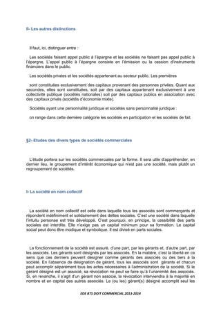 EDE BTS DOIT COMMERCIAL 2013-2014
II- Les autres distinctions
Il faut, ici, distinguer entre :
Les sociétés faisant appel public à l’épargne et les sociétés ne faisant pas appel public à
l’épargne. L’appel public à l’épargne consiste en l’émission ou la cession d’instruments
financiers dans le public.
Les sociétés privées et les sociétés appartenant au secteur public. Les premières
sont constituées exclusivement des capitaux provenant des personnes privées. Quant aux
secondes, elles sont constituées, soit par des capitaux appartenant exclusivement à une
collectivité publique (sociétés nationales) soit par des capitaux publics en association avec
des capitaux privés (sociétés d’économie mixte).
Sociétés ayant une personnalité juridique et sociétés sans personnalité juridique :
on range dans cette dernière catégorie les sociétés en participation et les sociétés de fait.
§2- Etudes des divers types de sociétés commerciales
L’étude portera sur les sociétés commerciales par la forme. Il sera utile d’appréhender, en
dernier lieu, le groupement d’intérêt économique qui n’est pas une société, mais plutôt un
regroupement de sociétés.
I- La société en nom collectif
La société en nom collectif est celle dans laquelle tous les associés sont commerçants et
répondent indéfiniment et solidairement des dettes sociales. C’est une société dans laquelle
l’intuitu personae est très développé. C’est pourquoi, en principe, la cessibilité des parts
sociales est interdite. Elle n’exige pas un capital minimum pour sa formation. Le capital
social peut donc être modique et symbolique. Il est divisé en parts sociales.
Le fonctionnement de la société est assuré, d’une part, par les gérants et, d’autre part, par
les associés. Les gérants sont désignés par les associés. En la matière, c’est la liberté en ce
sens que ces derniers peuvent désigner comme gérants des associés ou des tiers à la
société. En l’absence de désignation de gérant, tous les associés sont gérants et chacun
peut accomplir séparément tous les actes nécessaires à l’administration de la société. Si le
gérant désigné est un associé, sa révocation ne peut se faire qu’à l’unanimité des associés.
Si, en revanche, il s’agit d’un gérant non associé, la révocation interviendra à la majorité en
nombre et en capital des autres associés. Le (ou les) gérant(s) désigné accomplit seul les
 