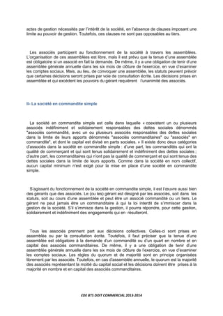 EDE BTS DOIT COMMERCIAL 2013-2014
actes de gestion nécessités par l’intérêt de la société, en l’absence de clauses imposant une
limite au pouvoir de gestion. Toutefois, ces clauses ne sont pas opposables au tiers.
Les associés participent au fonctionnement de la société à travers les assemblées.
L’organisation de ces assemblées est libre, mais il est prévu que la tenue d’une assemblée
est obligatoire si un associé en fait la demande. De même, il y a une obligation de tenir d’une
assemblée générale annuelle dans les six mois de clôture de l’exercice, en vue d’examiner
les comptes sociaux. Mais, au lieu, de convoquer une assemblée, les statuts peuvent prévoir
que certaines décisions seront prises par voie de consultation écrite. Les décisions prises en
assemblée et qui excédent les pouvoirs du gérant requièrent l’unanimité des associés.
II- La société en commandite simple
La société en commandite simple est celle dans laquelle « coexistent un ou plusieurs
associés indéfiniment et solidairement responsables des dettes sociales dénommés
"associés commandité, avec un ou plusieurs associés responsables des dettes sociales
dans la limite de leurs apports dénommés "associés commanditaires" ou "associés" en
commandite", et dont le capital est divisé en parts sociales. » Il existe donc deux catégories
d’associés dans la société en commandite simple : d’une part, les commandités qui ont la
qualité de commerçant et qui sont tenus solidairement et indéfiniment des dettes sociales ;
d’autre part, les commanditaires qui n’ont pas la qualité de commerçant et qui sont tenus des
dettes sociales dans la limite de leurs apports. Comme dans la société en nom collectif,
aucun capital minimum n’est exigé pour la mise en place d’une société en commandite
simple.
S’agissant du fonctionnement de la société en commandite simple, il est l’œuvre aussi bien
des gérants que des associés. Le (ou les) gérant est désigné par les associés, soit dans les
statuts, soit au cours d’une assemblée et peut être un associé commandité ou un tiers. Le
gérant ne peut jamais être un commanditaire à qui la loi interdit de s’immiscer dans la
gestion de la société. S’il s’immisce dans la gestion, il pourra répondre, pour cette gestion,
solidairement et indéfiniment des engagements qui en résulteront.
Tous les associés prennent part aux décisions collectives. Celles-ci sont prises en
assemblée ou par la consultation écrite. Toutefois, il faut préciser que la tenue d’une
assemblée est obligatoire à la demande d’un commandité ou d’un quart en nombre et en
capital des associés commanditaires. De même, il y a une obligation de tenir d’une
assemblée générale annuelle dans les six mois de clôture de l’exercice, en vue d’examiner
les comptes sociaux. Les règles du quorum et de majorité sont en principe organisées
librement par les associés. Toutefois, en cas d’assemblée annuelle, le quorum est la majorité
des associés représentant la moitié du capital social et les décisions doivent être prises à la
majorité en nombre et en capital des associés commanditaires.
 