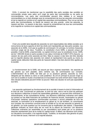 EDE BTS DOIT COMMERCIAL 2013-2014
Enfin, il convient de mentionner que la cessibilité des parts sociales des sociétés en
commandite simple varie selon qu’il s’agit de parts des commandités ou de parts de
commanditaires. Les parts des commandités peuvent être cédées à un associé
commanditaire ou un tiers étranger avec le consentement de tous les associés commandités
et de la majorité en nombre et en capital des associées commanditaires. Pour ce qui est des
parts des commanditaires, la liberté de cession est plus grande : entre les associés, la
cession est libre ; la cession à des tiers, requiert le consentement de tous les commandités
et la majorité en nombre et en capital des commanditaires.
III- La société à responsabilité limitée (S.A.R.L.)
C’est une société dans laquelle les associés ne sont responsables des dettes sociales qu’à
concurrence de leurs apports et dont les droits sont représentés par des parts sociales. Les
associés de la SARL n’ont pas la qualité de commerçant. En principe, le nombre d’associés
minimum exigé est de deux. Toutefois, la constitution d’une SARL a associé unique est
possible. C’est la SARL unipersonnelle. Le capital minimum pour la constitution d’une SARL
est de 1.000.000 divisé en parts sociales d’une valeur minimale de 5 000 F CFA chacune. La
cession de ces parts entre associés est libre. Mais la cession à des tiers doit être décidée
par la majorité absolue des associés non cédant et représentant trois quarts au moins du
capital social, déduction faite des parts de l’associé cédant. Ces tiers devront être agréés par
la société.
Le fonctionnement de la SARL est assuré par deux organes essentiels : les associés et
les gérants qui sont assistés, dans certains cas, de commissaires aux comptes.
L’Administration de la SARL est faite par un ou plusieurs gérants, associés ou nom,
désignés par les statuts ou dans un acte postérieur. Ils ont en principe le pouvoir d’agir au
nom de la société en toutes circonstances et d’accomplir tout acte entrant dans l’objet social.
Des clauses statutaires peuvent limiter ce pouvoir. Mais ces clauses ne sont pas opposables
aux tiers.
Les associés participent au fonctionnement de la société à travers le droit à l’information et
le droit de vote. Concernant en particulier, le droit de vote, celui-ci est le droit de participer
aux décisions collectives à travers les assemblées générales, qui peuvent être ordinaires ou
extraordinaires, et les consultations écrites. Les décisions collectives ordinaires sont celles
qui portent sur les états financiers de synthèse de l’exercice écoulé, l’autorisation au gérant
d’accomplir certaines opérations commerciales soumises à accord préalable de tous les
associés, la nomination et le remplacement du gérant et, le cas échéant, du commissaire
aux comptes, les convention conclues entre la société et l’un de ses associés ou gérants et,
en général, sur toute question qui ne concerne pas la modification des statuts. L’assemblée
générale ordinaire se réunit dans les six mois de la clôture de l’exercice. Les décisions
collectives ordinaires (en assemblée ou par consultation) sont prises par un ou plusieurs
associés représentant plus de la moitié du capital social. A défaut, les décisions sont prises,
sur deuxième convocation, à la majorité simple. Toutefois, la révocation des gérants ne peut,
en tout état de cause, intervenir à la majorité absolue.
 