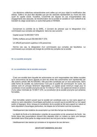 EDE BTS DOIT COMMERCIAL 2013-2014
Les décisions collectives extraordinaires sont celles qui ont pour objet la modification des
statuts. Celle-ci ne peut être décidée que par les associés représentant au moins les trois
quart du capital social. Toutefois, l’unanimité est requise en cas d’augmentation des
engagements des associés, de transformation de la société en société en nom collectif et de
transfert du siège social dans un autre Etat partie à l’OHADA.
Concernant le contrôle de la SARL, il convient de préciser que la désignation d’un
commissaire aux comptes est obligatoire dans les cas suivants :
Capital social 10.000.000 F CFA
Chiffre d’affaire annuel 250.000.000 F CFA
Un effectif permanent supérieur à 50 personnes.
Hormis ces cas, la désignation d’un commissaire aux comptes est facultative. Le
commissaire aux comptes est chargé de contrôle les comptes de la société.
IV- La société anonyme
A. La constitution de la société anonyme
C’est une société dans laquelle les actionnaires ne sont responsables des dettes sociales
qu’à concurrence de leurs apports et dont les droits des actionnaires sont représentés par
des actions (article 385 AU-DS/GIE). Elle peut être constituée par un seul actionnaire. Dans
cette forme de société, les actionnaires n’ont pas la qualité de commerçant. En outre, les
actions sont en principe librement négociables. Le capital social minimum exigé pour la
constitution d’une société anonyme est de 10 millions F CFA. Ce capital est divisé en actions
d’une valeur minimale de 10 000 F CFA. La constitution de la société anonyme suit certaines
formalités.
Ces formalités varient suivant que la société est constituée avec ou non sans apport en
nature ou sans stipulation d’avantages particuliers ou suivant que la société fait ou non appel
public à l’épargne. Ainsi, lorsque la constitution de la société se fait sans apport en nature et
sans stipulation d’avantages particuliers, les étapes de la formation sont les suivantes :
l’établissement des bulletins de souscription qui doit être fait par les fondateurs ;
Le dépôt de fonds et la déclaration notariée de souscription et de versement de fonds : les
fonds reçus des souscripteurs doivent être déposés chez un notaire ou dans une banque
domiciliée dans l’Etat partie du siège social dans les huit jours de leur réception ;
l’établissement des statuts qui consiste en la signature de ces derniers ;
 