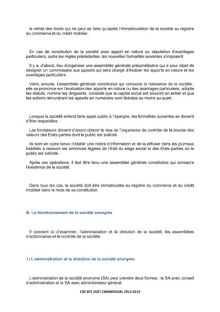 EDE BTS DOIT COMMERCIAL 2013-2014
le retrait des fonds qui ne peut se faire qu’après l’immatriculation de la société au registre
du commerce et du crédit mobilier.
En cas de constitution de la société avec apport en nature ou stipulation d’avantages
particuliers, outre les règles précédentes, les nouvelles formalités suivantes s’imposent.
Il y a, d’abord, lieu d’organiser une assemblée générale préconstitutive qui a pour objet de
désigner un commissaire aux apports qui sera chargé d’évaluer les apports en nature et les
avantages particuliers.
Vient, ensuite, l’assemblée générale constitutive qui consacre la naissance de la société :
elle se prononce sur l’évaluation des apports en nature ou des avantages particuliers, adopte
les statuts, nomme les dirigeants, constate que le capital social est souscrit en entier et que
les actions rémunérant les apports en numéraire sont libérées au moins au quart.
Lorsque la société entend faire appel public à l’épargne, les formalités suivantes se doivent
d’être respectées :
Les fondateurs doivent d’abord obtenir le visa de l’organisme de contrôle de la bourse des
valeurs des Etats parties dont le public est sollicité.
Ils sont en outre tenus d’établir une notice d’information et de la diffuser dans les journaux
habilités à recevoir les annonces légales de l’Etat du siège social et des Etats parties où le
public est sollicité.
Après ces opérations, il doit être tenu une assemblée générale constitutive qui consacre
l’existence de la société.
Dans tous les cas, la société doit être immatriculée au registre du commerce et du crédit
mobilier dans le mois de sa constitution.
B. Le fonctionnement de la société anonyme
Il convient ici d’examiner, l’administration et la direction de la société, les assemblées
d’actionnaires et le contrôle de la société.
1) L’administration et la direction de la société anonyme
L’administration de la société anonyme (SA) peut prendre deux formes : la SA avec conseil
d’administration et la SA avec administrateur général.
 