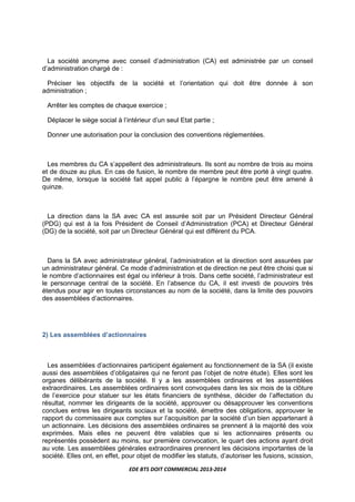 EDE BTS DOIT COMMERCIAL 2013-2014
La société anonyme avec conseil d’administration (CA) est administrée par un conseil
d’administration chargé de :
Préciser les objectifs de la société et l’orientation qui doit être donnée à son
administration ;
Arrêter les comptes de chaque exercice ;
Déplacer le siège social à l’intérieur d’un seul Etat partie ;
Donner une autorisation pour la conclusion des conventions réglementées.
Les membres du CA s’appellent des administrateurs. Ils sont au nombre de trois au moins
et de douze au plus. En cas de fusion, le nombre de membre peut être porté à vingt quatre.
De même, lorsque la société fait appel public à l’épargne le nombre peut être amené à
quinze.
La direction dans la SA avec CA est assurée soit par un Président Directeur Général
(PDG) qui est à la fois Président de Conseil d’Administration (PCA) et Directeur Général
(DG) de la société, soit par un Directeur Général qui est différent du PCA.
Dans la SA avec administrateur général, l’administration et la direction sont assurées par
un administrateur général. Ce mode d’administration et de direction ne peut être choisi que si
le nombre d’actionnaires est égal ou inférieur à trois. Dans cette société, l’administrateur est
le personnage central de la société. En l’absence du CA, il est investi de pouvoirs très
étendus pour agir en toutes circonstances au nom de la société, dans la limite des pouvoirs
des assemblées d’actionnaires.
2) Les assemblées d’actionnaires
Les assemblées d’actionnaires participent également au fonctionnement de la SA (il existe
aussi des assemblées d’obligataires qui ne feront pas l’objet de notre étude). Elles sont les
organes délibérants de la société. Il y a les assemblées ordinaires et les assemblées
extraordinaires. Les assemblées ordinaires sont convoquées dans les six mois de la clôture
de l’exercice pour statuer sur les états financiers de synthèse, décider de l’affectation du
résultat, nommer les dirigeants de la société, approuver ou désapprouver les conventions
conclues entres les dirigeants sociaux et la société, émettre des obligations, approuver le
rapport du commissaire aux comptes sur l’acquisition par la société d’un bien appartenant à
un actionnaire. Les décisions des assemblées ordinaires se prennent à la majorité des voix
exprimées. Mais elles ne peuvent être valables que si les actionnaires présents ou
représentés possèdent au moins, sur première convocation, le quart des actions ayant droit
au vote. Les assemblées générales extraordinaires prennent les décisions importantes de la
société. Elles ont, en effet, pour objet de modifier les statuts, d’autoriser les fusions, scission,
 