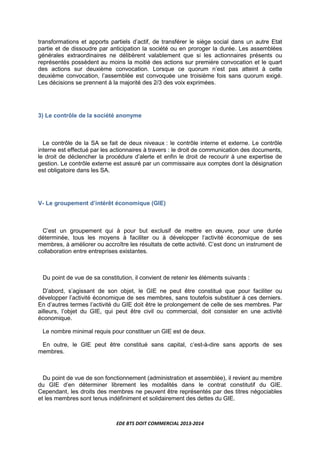 EDE BTS DOIT COMMERCIAL 2013-2014
transformations et apports partiels d’actif, de transférer le siège social dans un autre Etat
partie et de dissoudre par anticipation la société ou en proroger la durée. Les assemblées
générales extraordinaires ne délibèrent valablement que si les actionnaires présents ou
représentés possèdent au moins la moitié des actions sur première convocation et le quart
des actions sur deuxième convocation. Lorsque ce quorum n’est pas atteint à cette
deuxième convocation, l’assemblée est convoquée une troisième fois sans quorum exigé.
Les décisions se prennent à la majorité des 2/3 des voix exprimées.
3) Le contrôle de la société anonyme
Le contrôle de la SA se fait de deux niveaux : le contrôle interne et externe. Le contrôle
interne est effectué par les actionnaires à travers : le droit de communication des documents,
le droit de déclencher la procédure d’alerte et enfin le droit de recourir à une expertise de
gestion. Le contrôle externe est assuré par un commissaire aux comptes dont la désignation
est obligatoire dans les SA.
V- Le groupement d’intérêt économique (GIE)
C’est un groupement qui à pour but exclusif de mettre en œuvre, pour une durée
déterminée, tous les moyens à faciliter ou à développer l’activité économique de ses
membres, à améliorer ou accroître les résultats de cette activité. C’est donc un instrument de
collaboration entre entreprises existantes.
Du point de vue de sa constitution, il convient de retenir les éléments suivants :
D’abord, s’agissant de son objet, le GIE ne peut être constitué que pour faciliter ou
développer l’activité économique de ses membres, sans toutefois substituer à ces derniers.
En d’autres termes l’activité du GIE doit être le prolongement de celle de ses membres. Par
ailleurs, l’objet du GIE, qui peut être civil ou commercial, doit consister en une activité
économique.
Le nombre minimal requis pour constituer un GIE est de deux.
En outre, le GIE peut être constitué sans capital, c’est-à-dire sans apports de ses
membres.
Du point de vue de son fonctionnement (administration et assemblée), il revient au membre
du GIE d’en déterminer librement les modalités dans le contrat constitutif du GIE.
Cependant, les droits des membres ne peuvent être représentés par des titres négociables
et les membres sont tenus indéfiniment et solidairement des dettes du GIE.
 