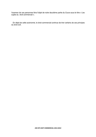 EDE BTS DOIT COMMERCIAL 2013-2014
l’examen de ces personnes fera l’objet de notre deuxième partie du Cours sous le titre « Les
sujets du droit commercial ».
En dépit de cette autonomie, le droit commercial continue de tirer certains de ces principes
du droit civil.
 