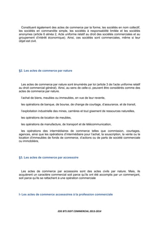 EDE BTS DOIT COMMERCIAL 2013-2014
Constituent également des actes de commerce par la forme, les sociétés en nom collectif,
les sociétés en commandite simple, les sociétés à responsabilité limitée et les sociétés
anonymes (article 6 alinéa 2, Acte uniforme relatif au droit des sociétés commerciales et au
groupement d’intérêt économique). Ainsi, ces sociétés sont commerciales, même si leur
objet est civil.
§2. Les actes de commerce par nature
Les actes de commerce par nature sont énumérés par loi (article 3 de l’acte uniforme relatif
au droit commercial général). Ainsi, au sens de celle-ci, peuvent être considérés comme des
actes de commerce par nature.
l’achat de biens, meubles ou immeubles, en vue de leur revente,
les opérations de banque, de bourse, de change de courtage, d’assurance, et de transit,
l’exploitation industrielle des mines, carrières et tout gisement de ressources naturelles,
les opérations de location de meubles,
les opérations de manufacture, de transport et de télécommunication,
les opérations des intermédiaires de commerce telles que commission, courtages,
agences, ainsi que les opérations d’intermédiaire pour l’achat, la souscription, la vente ou la
location d’immeubles de fonds de commerce, d’actions ou de parts de société commerciale
ou immobilière,
§3. Les actes de commerce par accessoire
Les actes de commerce par accessoire sont des actes civils par nature. Mais, ils
acquièrent un caractère commercial soit parce qu’ils ont été accomplis par un commerçant,
soit parce qu’ils se rattachent à une opération commerciale
I- Les actes de commerce accessoires à la profession commerciale
 