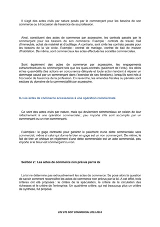 EDE BTS DOIT COMMERCIAL 2013-2014
Il s’agit des actes civils par nature posés par le commerçant pour les besoins de son
commerce ou à l’occasion de l’exercice de sa profession.
Ainsi, constituent des actes de commerce par accessoire, les contrats passés par le
commerçant pour les besoins de son commerce. Exemple : contrats de travail, bail
d’immeuble, achat de matériel et d’outillage. A contrario, sont civils les contrats passés pour
les besoins de la vie civile. Exemple : contrat de mariage, contrat de bail de maison
d’habitation. De même, sont commerciaux les actes effectués les sociétés commerciales.
Sont également des actes de commerce par accessoire, les engagements
extracontractuels du commerçant tels que les quasi-contrats (paiement de l’indu), les délits
et les quasi-délits (les actions en concurrence déloyale et toute action tendant à réparer un
dommage causé par un commerçant dans l’exercice de ses fonctions), lorsqu’ils sont nés à
l’occasion de l’exercice de la profession. En revanche, les amendes fiscales ou pénales sont
exclues du domaine de la commercialité par accessoire.
II- Les actes de commerce accessoires à une opération commerciale
Ce sont des actes civils par nature, mais qui deviennent commerciaux en raison de leur
rattachement à une opération commerciale ; peu importe s’ils sont accomplis par un
commerçant ou un non commerçant.
Exemples : le gage contracté pour garantir le paiement d’une dette commerciale sera
commercial, même si celui qui donne le bien en gage est un non commerçant. De même, le
fait de tirer un chèque en règlement d’une dette commerciale est un acte commercial, peu
importe si le tireur est commerçant ou non.
Section 2 : Les actes de commerce non prévus par la loi
La loi ne détermine pas exhaustivement les actes de commerce. Se pose alors la question
de savoir comment reconnaître les actes de commerce non prévus par la loi. A cet effet, trois
critères ont été proposés : le critère de la spéculation, le critère de la circulation des
richesses et le critère de l’entreprise. Un quatrième critère, qui est beaucoup plus un critère
de synthèse, fut proposé.
 