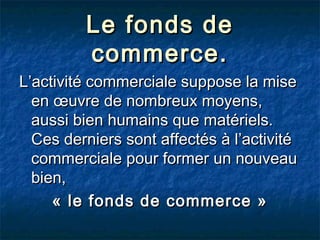 Le fonds de
commerce.
L’activité commerciale suppose la mise
en œuvre de nombreux moyens,
aussi bien humains que matériels.
Ces derniers sont affectés à l’activité
commerciale pour former un nouveau
bien,
« le fonds de commerce »

 