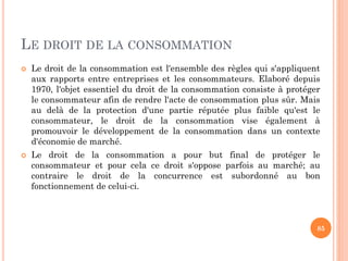 LE DROIT DE LA CONSOMMATION
 Le droit de la consommation est l'ensemble des règles qui s'appliquent
aux rapports entre en...