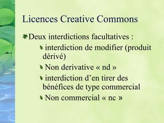 Licences Creative Commons
Deux interdictions facultatives :
interdiction de modifier (produit
dérivé)
Non derivative « nd »
interdiction d’en tirer des
bénéfices de type commercial
Non commercial « nc »
 